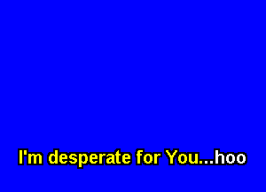 I'm desperate for You...hoo