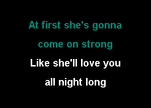 At first she's gonna

come on strong

Like she'll love you

all night long