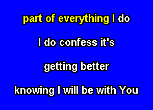 part of everything I do

I do confess it's
getting better

knowing I will be with You