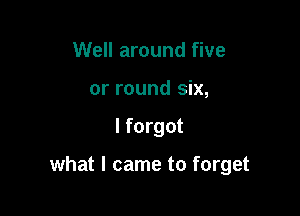 Well around five
or round six,

I forgot

what I came to forget