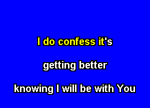 I do confess it's

getting better

knowing I will be with You