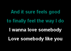 And it sure feels good
to finally feel the way I do

lwanna love somebody

Love somebody like you