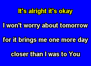 It's alright it's okay
I won't worry about tomorrow
for it brings me one more day

closer than I was to You