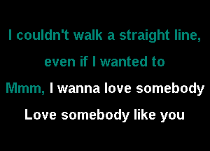 I couldn't walk a straight line,
even if I wanted to
Mmm, I wanna love somebody

Love somebody like you