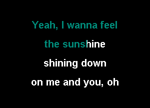 Yeah, I wanna feel
the sunshine

shining down

on me and you, oh