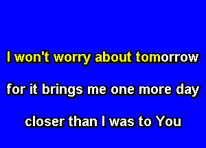 I won't worry about tomorrow
for it brings me one more day

closer than I was to You