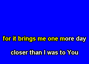 for it brings me one more day

closer than I was to You
