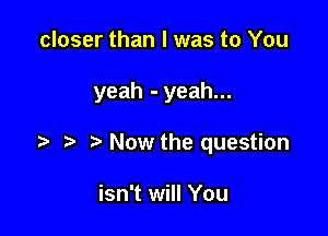 closer than I was to You

yeah - yeah...

Now the question

isn't will You