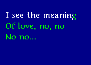 I see the meaning
Of love, no, no

No no...