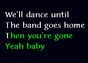 We'll dance until
The band goes home

Then you're gone
Yeah baby