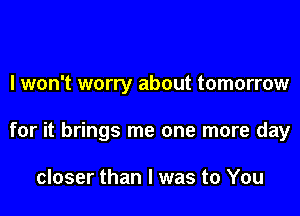 I won't worry about tomorrow
for it brings me one more day

closer than I was to You