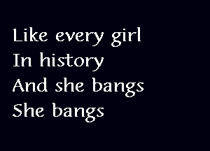 Like every girl
In history

And she bangs
She bangs