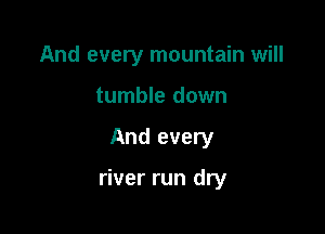 And every mountain will
tumble down

And every

river run dry