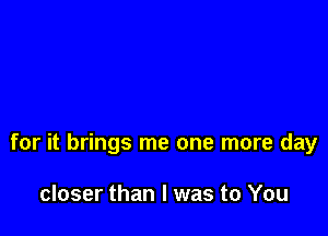 for it brings me one more day

closer than I was to You