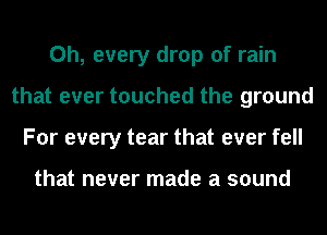 0h, every drop of rain
that ever touched the ground
For every tear that ever fell

that never made a sound