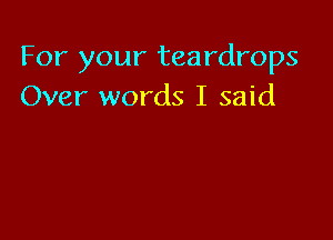 For your teardrops
Over words I said