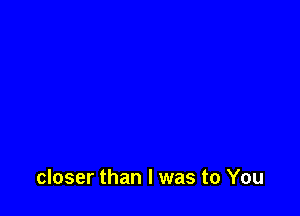 closer than I was to You