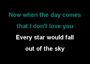 Now when the day comes

that I don't love you
Every star would fall

out of the sky