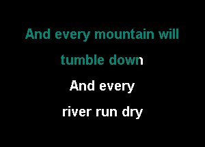 And every mountain will
tumble down

And every

river run dry