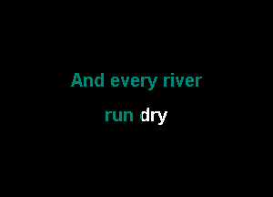 And every river

run dry