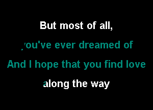 But most of all,

you've ever dreamed of

And I hope that you find love

along the way