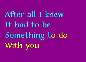 After all I knew
It had to be

Something to do
With you