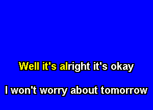 Well it's alright it's okay

I won't worry about tomorrow