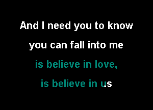And I need you to know

you can fall into me
is believe in love,

is believe in us