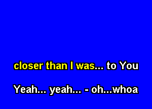 closer than I was... to You

Yeah... yeah... - oh...whoa