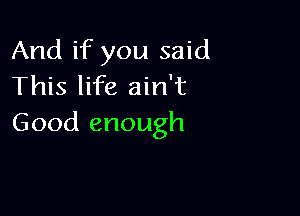 And if you said
This life ain't

Good enough