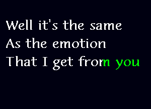 Well it's the same
As the emotion

That I get from you