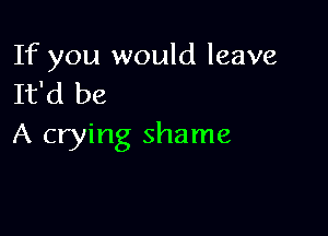 If you would leave
It'd be

A crying shame