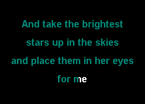 And take the brightest

stars up in the skies

and place them in her eyes

for me