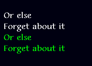 Or else
Forget about it

Or else
Forget about it