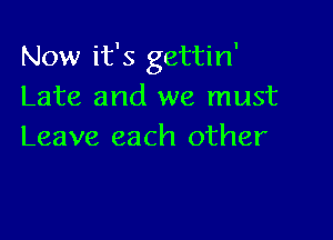 Now it's gettin'
Late and we must

Leave each other