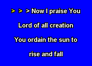 t) Now I praise You

Lord of all creation
You ordain the sun to

rise and fall