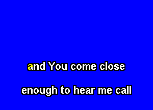 and You come close

enough to hear me call