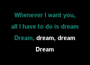 Whenever I want you,

all I have to do is dream
Dream, dream, dream

Dream