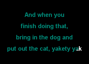And when you

finish doing that,

bring in the dog and

put out the cat, yakety yak