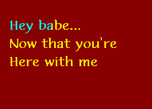 Hey babe...
Now that you're

Here with me