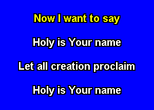 Now I want to say
Holy is Your name

Let all creation proclaim

Holy is Your name