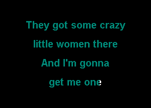 They got some crazy

little women there
And I'm gonna

get me one