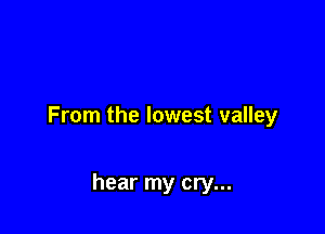 From the lowest valley

hear my cry...