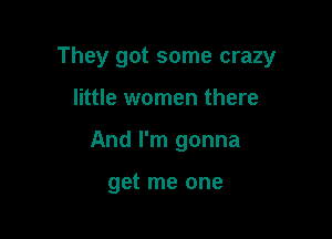 They got some crazy

little women there
And I'm gonna

get me one