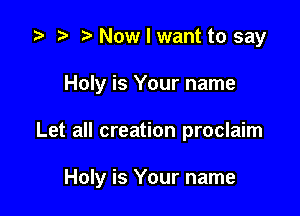 i? r) Now I want to say
Holy is Your name

Let all creation proclaim

Holy is Your name