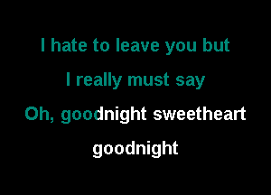 I hate to leave you but

I really must say
Oh, goodnight sweetheart
goodnight