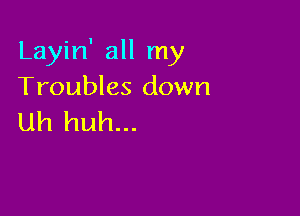 Layin' all my
Troubles down

Uh huh...