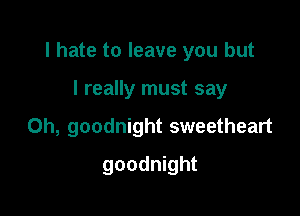 I hate to leave you but

I really must say
Oh, goodnight sweetheart
goodnight