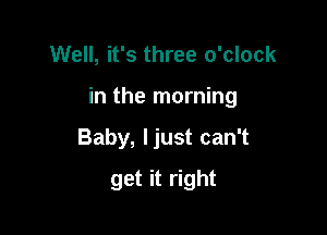 Well, it's three o'clock

in the morning

Baby, ljust can't
get it right