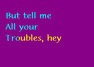 But tell me
All your

Troubles, hey
